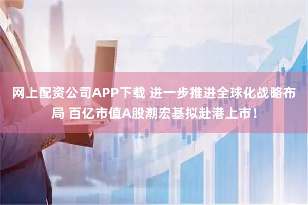 网上配资公司APP下载 进一步推进全球化战略布局 百亿市值A股潮宏基拟赴港上市！