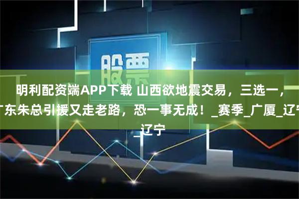 明利配资端APP下载 山西欲地震交易，三选一，广东朱总引援又走老路，恐一事无成！_赛季_广厦_辽宁