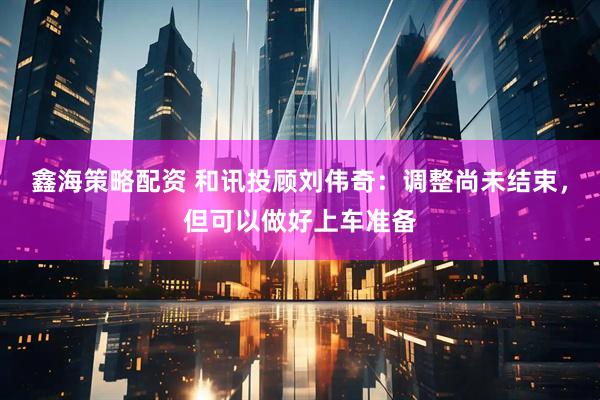 鑫海策略配资 和讯投顾刘伟奇：调整尚未结束，但可以做好上车准备