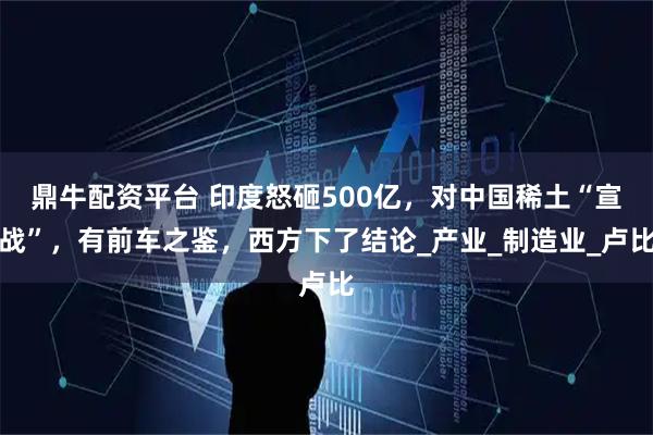 鼎牛配资平台 印度怒砸500亿，对中国稀土“宣战”，有前车之鉴，西方下了结论_产业_制造业_卢比