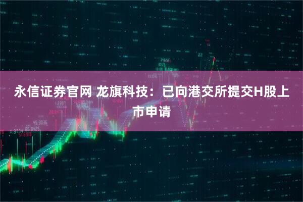 永信证券官网 龙旗科技：已向港交所提交H股上市申请