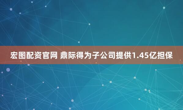宏图配资官网 鼎际得为子公司提供1.45亿担保