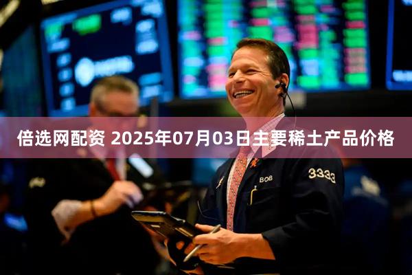 倍选网配资 2025年07月03日主要稀土产品价格