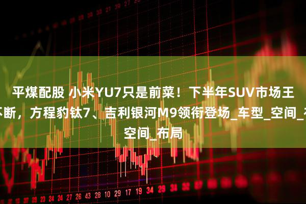 平煤配股 小米YU7只是前菜！下半年SUV市场王炸不断，方程豹钛7、吉利银河M9领衔登场_车型_空间_布局