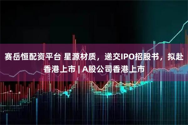 赛岳恒配资平台 星源材质，递交IPO招股书，拟赴香港上市 | A股公司香港上市