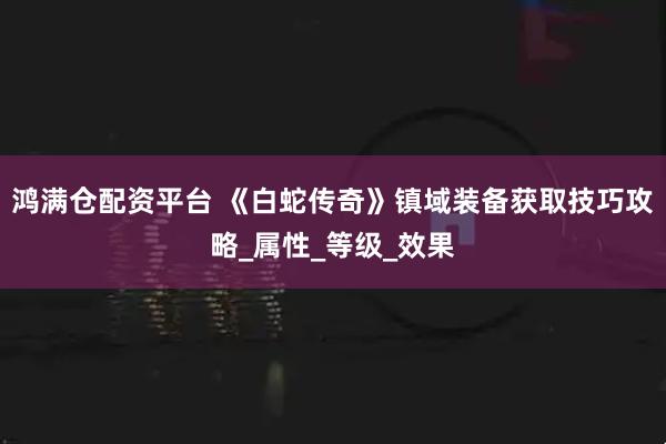 鸿满仓配资平台 《白蛇传奇》镇域装备获取技巧攻略_属性_等级_效果