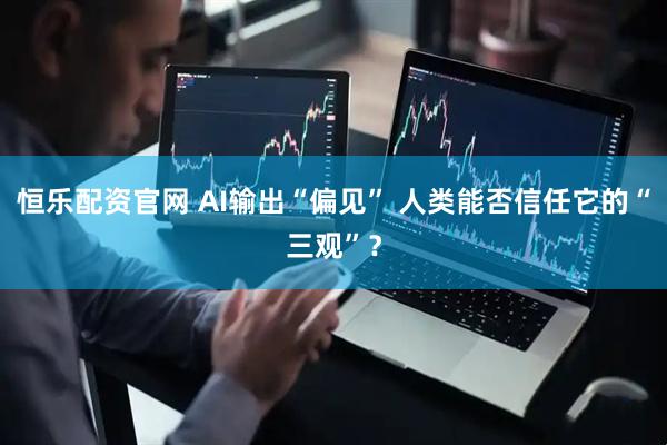 恒乐配资官网 AI输出“偏见” 人类能否信任它的“三观”？