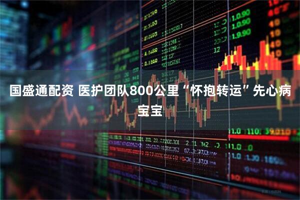 国盛通配资 医护团队800公里“怀抱转运”先心病宝宝