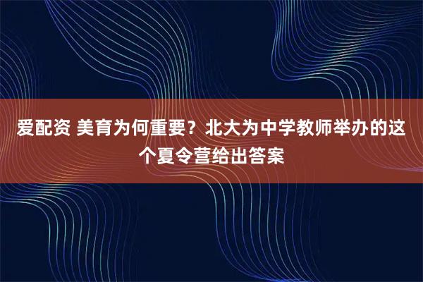 爱配资 美育为何重要？北大为中学教师举办的这个夏令营给出答案