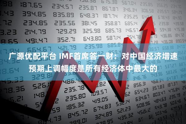 广源优配平台 IMF首席答一财:对中国经济增速预期上调幅度是所有经济体中最大的