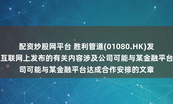 配资炒股网平台 胜利管道(01080.HK)发布公告，公司注意到互联网上发布的有关内容涉及公司可能与某金融平台达成合作安排的文章