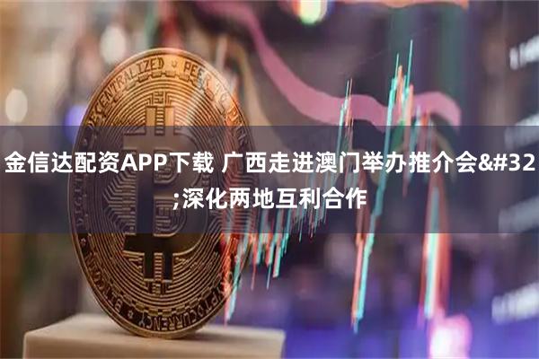 金信达配资APP下载 广西走进澳门举办推介会 深化两地互利合作