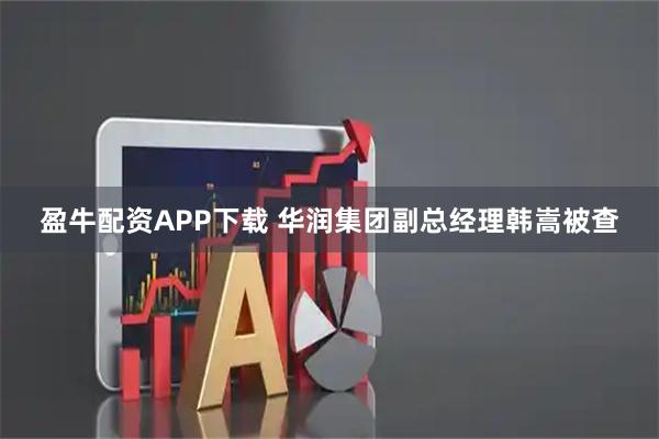 盈牛配资APP下载 华润集团副总经理韩嵩被查