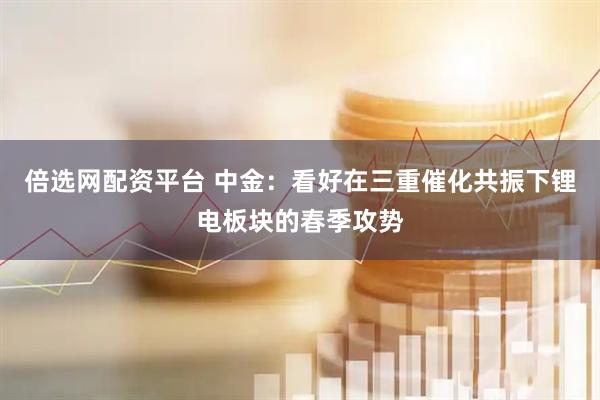 倍选网配资平台 中金：看好在三重催化共振下锂电板块的春季攻势