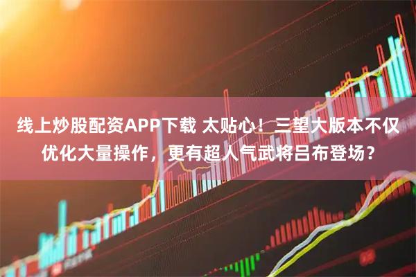 线上炒股配资APP下载 太贴心！三望大版本不仅优化大量操作，更有超人气武将吕布登场？
