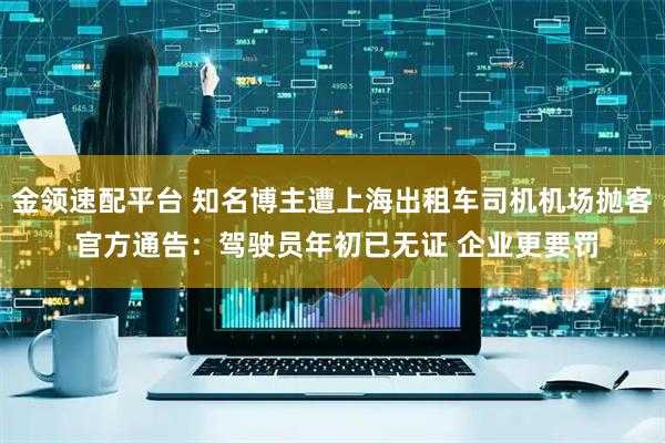 金领速配平台 知名博主遭上海出租车司机机场抛客 官方通告：驾驶员年初已无证 企业更要罚